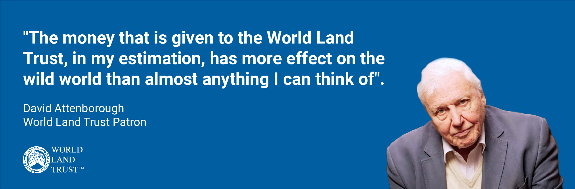 The money that is given to the World Land Trust, in my estimation, has more effect on the wild world than almost anything I can think of. - David Attenborough